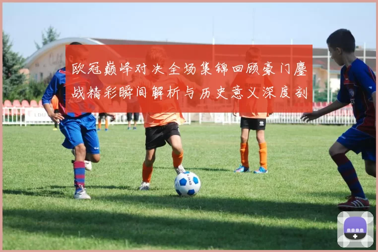 欧冠巅峰对决全场集锦回顾豪门鏖战精彩瞬间解析与历史意义深度剖析